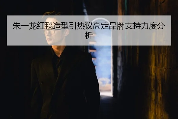 朱一龙红毯造型引热议高定品牌支持力度分析