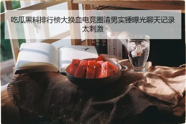 吃瓜黑料排行榜大换血电竞圈渣男实锤曝光聊天记录太刺激